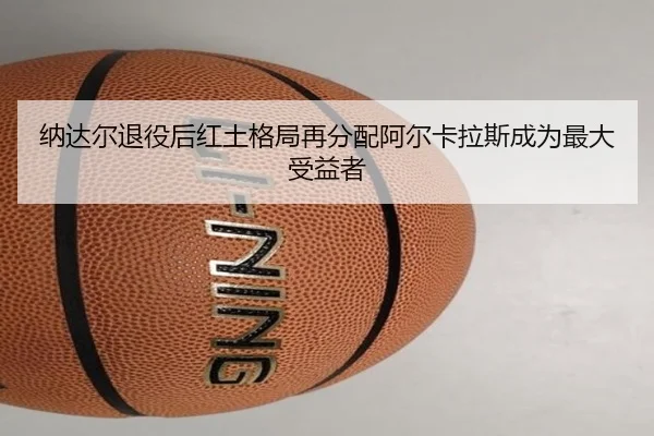 纳达尔退役后红土格局再分配阿尔卡拉斯成为最大受益者